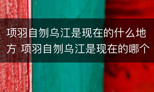 项羽自刎乌江是现在的什么地方 项羽自刎乌江是现在的哪个地方