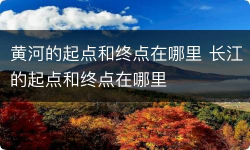 黄河的起点和终点在哪里 长江的起点和终点在哪里