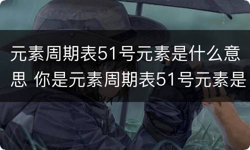 元素周期表51号元素是什么意思 你是元素周期表51号元素是什么意思