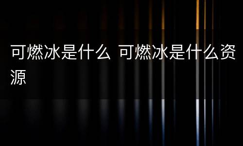 可燃冰是什么 可燃冰是什么资源