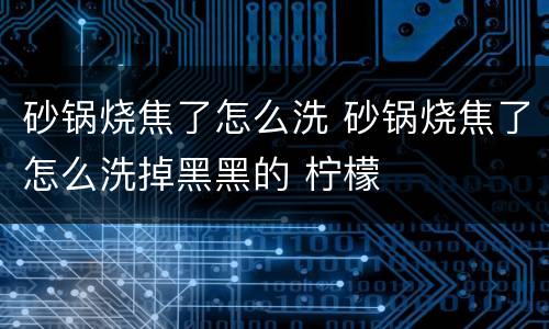 砂锅烧焦了怎么洗 砂锅烧焦了怎么洗掉黑黑的 柠檬