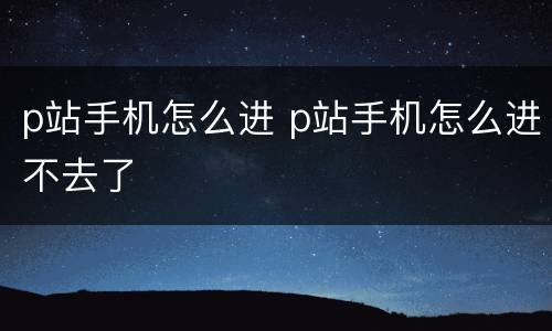 p站手机怎么进 p站手机怎么进不去了