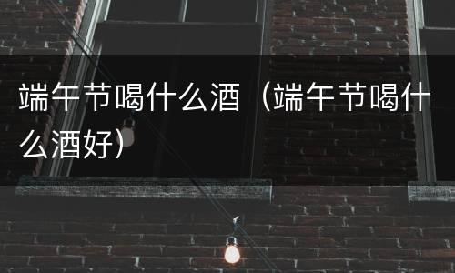 端午节喝什么酒（端午节喝什么酒好）