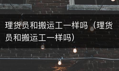 理货员和搬运工一样吗（理货员和搬运工一样吗）