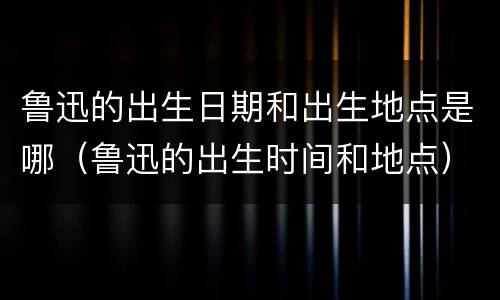 鲁迅的出生日期和出生地点是哪（鲁迅的出生时间和地点）