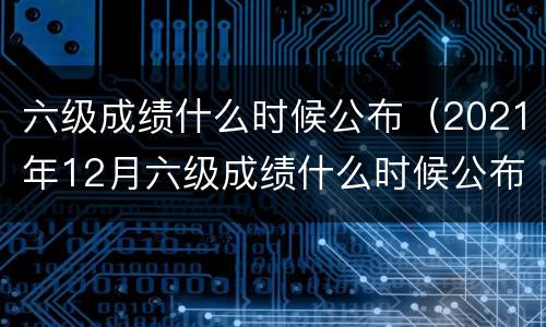 六级成绩什么时候公布（2021年12月六级成绩什么时候公布）