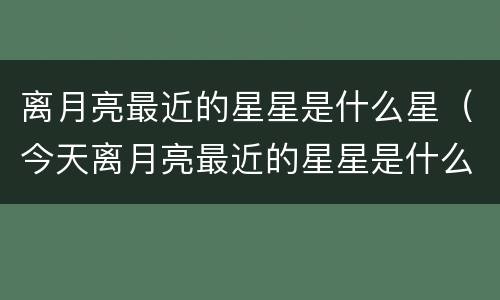 离月亮最近的星星是什么星（今天离月亮最近的星星是什么星）