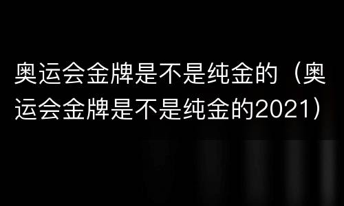 奥运会金牌是不是纯金的（奥运会金牌是不是纯金的2021）
