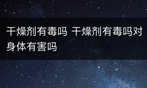 干燥剂有毒吗 干燥剂有毒吗对身体有害吗