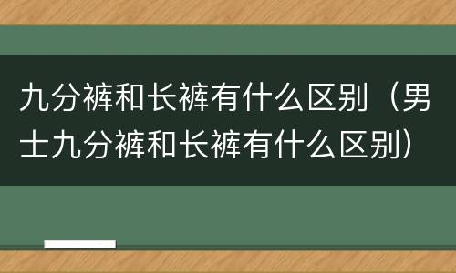 九分裤和长裤有什么区别（男士九分裤和长裤有什么区别）