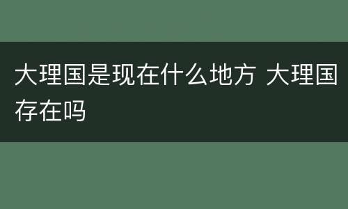 大理国是现在什么地方 大理国存在吗
