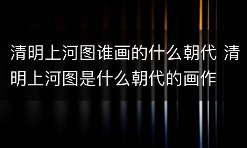 清明上河图谁画的什么朝代 清明上河图是什么朝代的画作