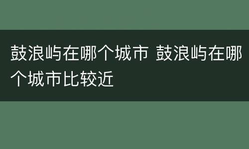 鼓浪屿在哪个城市 鼓浪屿在哪个城市比较近