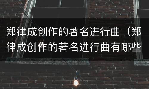 郑律成创作的著名进行曲（郑律成创作的著名进行曲有哪些）