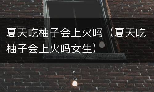 夏天吃柚子会上火吗（夏天吃柚子会上火吗女生）