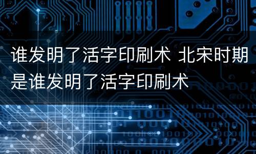 谁发明了活字印刷术 北宋时期是谁发明了活字印刷术