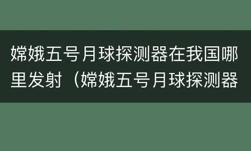 嫦娥五号月球探测器在我国哪里发射（嫦娥五号月球探测器在我国哪里发射?）