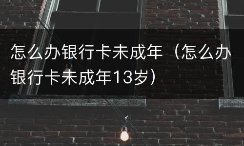 怎么办银行卡未成年（怎么办银行卡未成年13岁）