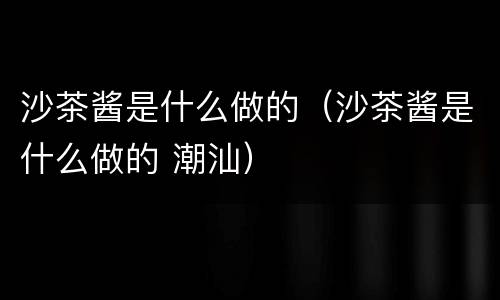 沙茶酱是什么做的（沙茶酱是什么做的 潮汕）