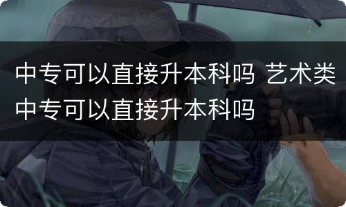 中专可以直接升本科吗 艺术类中专可以直接升本科吗