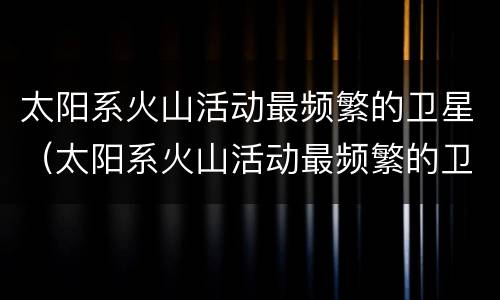 太阳系火山活动最频繁的卫星（太阳系火山活动最频繁的卫星是什么）