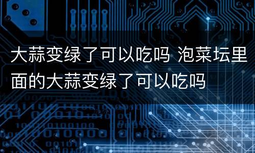 大蒜变绿了可以吃吗 泡菜坛里面的大蒜变绿了可以吃吗