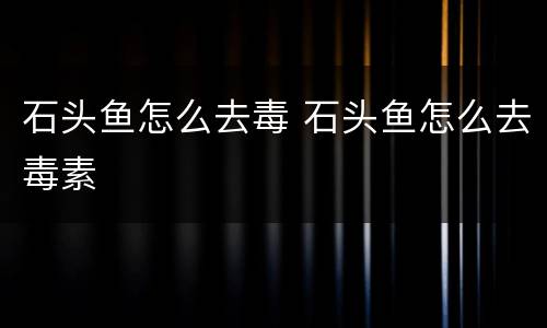 石头鱼怎么去毒 石头鱼怎么去毒素