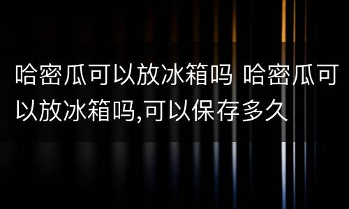 哈密瓜可以放冰箱吗 哈密瓜可以放冰箱吗,可以保存多久