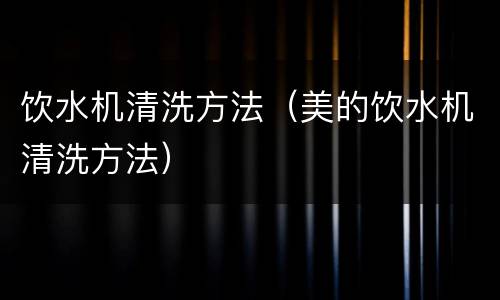 饮水机清洗方法（美的饮水机清洗方法）