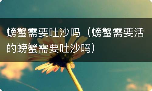 螃蟹需要吐沙吗（螃蟹需要活的螃蟹需要吐沙吗）