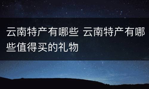 云南特产有哪些 云南特产有哪些值得买的礼物