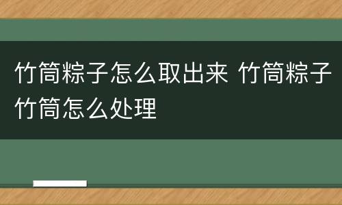竹筒粽子怎么取出来 竹筒粽子竹筒怎么处理