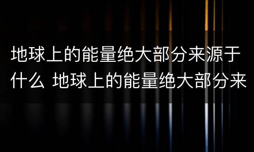 地球上的能量绝大部分来源于什么 地球上的能量绝大部分来源于太阳