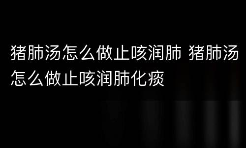 猪肺汤怎么做止咳润肺 猪肺汤怎么做止咳润肺化痰