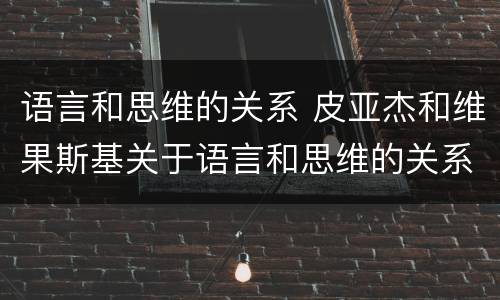语言和思维的关系 皮亚杰和维果斯基关于语言和思维的关系