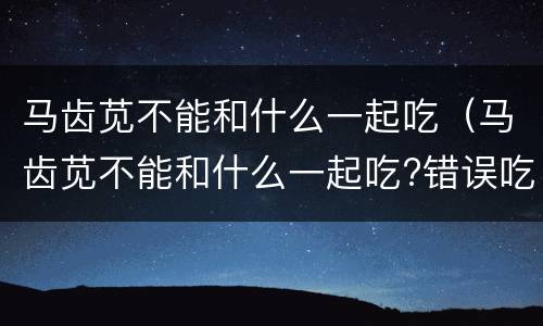 马齿苋不能和什么一起吃（马齿苋不能和什么一起吃?错误吃法易导致中毒）