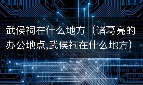 武侯祠在什么地方（诸葛亮的办公地点,武侯祠在什么地方）