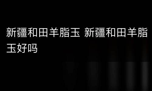 新疆和田羊脂玉 新疆和田羊脂玉好吗