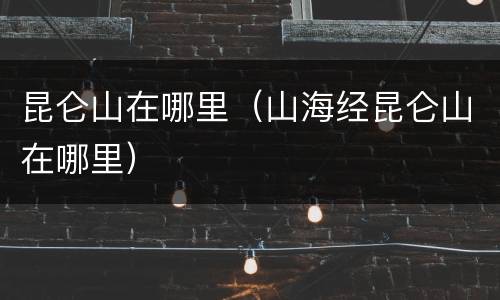 昆仑山在哪里（山海经昆仑山在哪里）