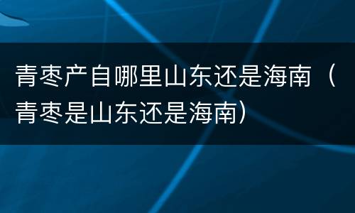 青枣产自哪里山东还是海南（青枣是山东还是海南）