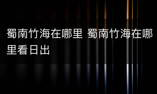 蜀南竹海在哪里 蜀南竹海在哪里看日出