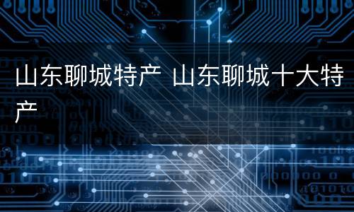 山东聊城特产 山东聊城十大特产