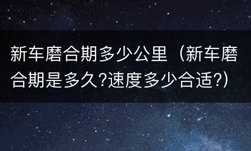 新车磨合期多少公里（新车磨合期是多久?速度多少合适?）