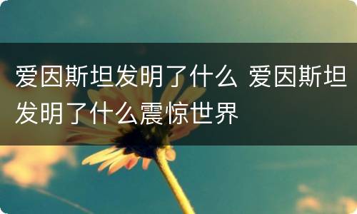 爱因斯坦发明了什么 爱因斯坦发明了什么震惊世界