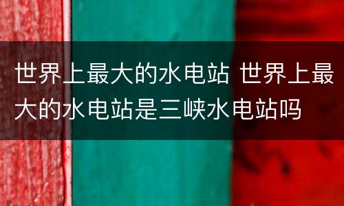 世界上最大的水电站 世界上最大的水电站是三峡水电站吗