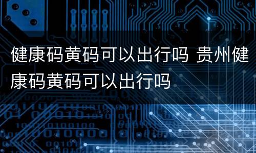 健康码黄码可以出行吗 贵州健康码黄码可以出行吗