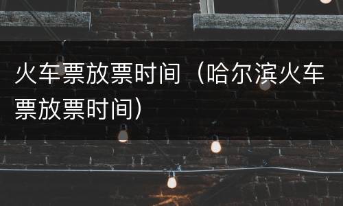 火车票放票时间（哈尔滨火车票放票时间）