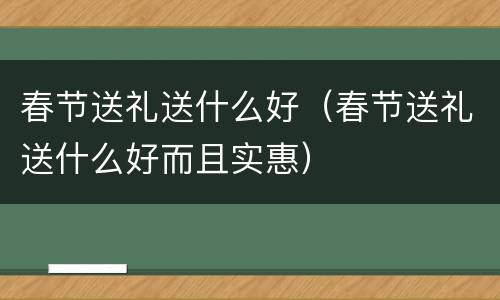 春节送礼送什么好（春节送礼送什么好而且实惠）