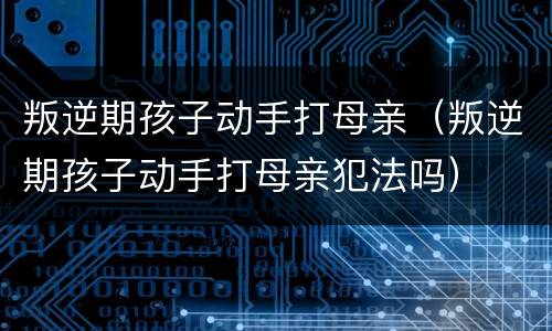 叛逆期孩子动手打母亲（叛逆期孩子动手打母亲犯法吗）