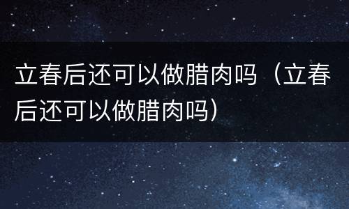 立春后还可以做腊肉吗（立春后还可以做腊肉吗）